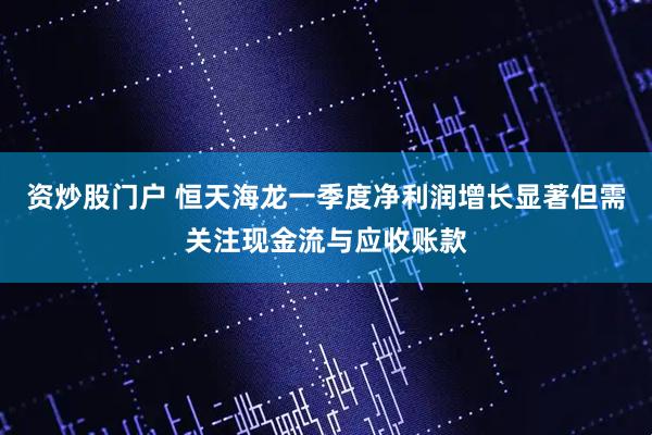 资炒股门户 恒天海龙一季度净利润增长显著但需关注现金流与应收账款