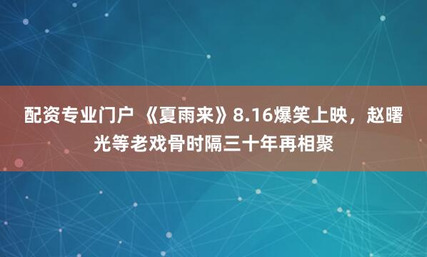 配资专业门户 《夏雨来》8.16爆笑上映，赵曙光等老戏骨时隔三十年再相聚
