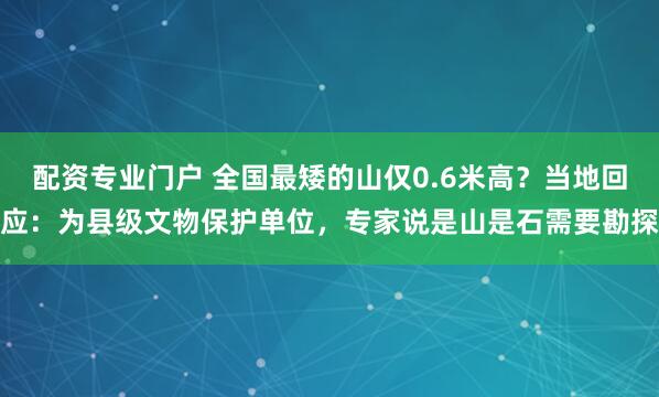 配资专业门户 全国最矮的山仅0.6米高？当地回应：为县级文物保护单位，专家说是山是石需要勘探