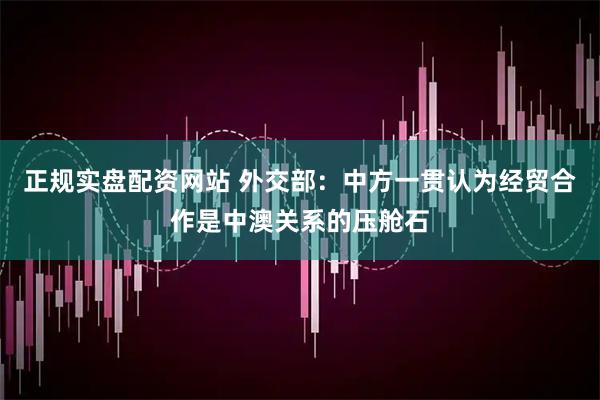 正规实盘配资网站 外交部：中方一贯认为经贸合作是中澳关系的压舱石