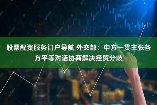 股票配资服务门户导航 外交部：中方一贯主张各方平等对话协商解决经贸分歧