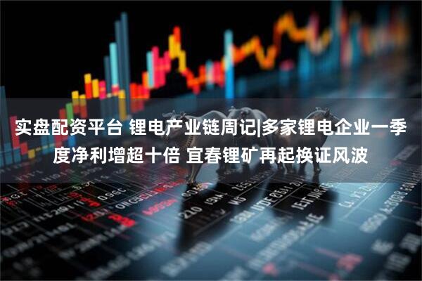 实盘配资平台 锂电产业链周记|多家锂电企业一季度净利增超十倍 宜春锂矿再起换证风波