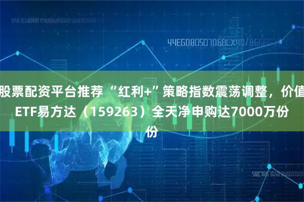 股票配资平台推荐 “红利+”策略指数震荡调整，价值ETF易方达（159263）全天净申购达7000万份
